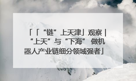 「“链”上天津」观察｜“上天”与“下海” 做机器人产业链细分领域强者
