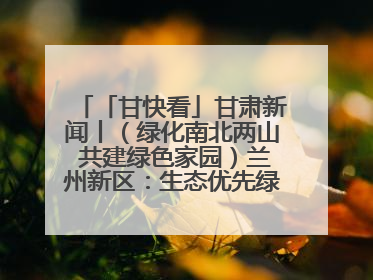 「甘快看」甘肃新闻丨（绿化南北两山 共建绿色家园）兰州新区：生态优先绿色发展 打造生态环保示范区