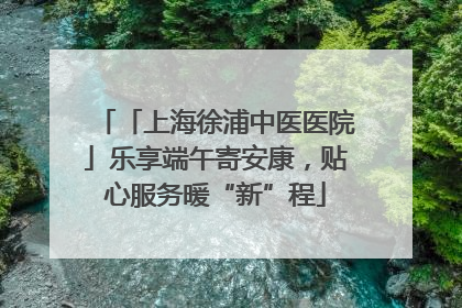 「上海徐浦中医医院」乐享端午寄安康，贴心服务暖“新”程