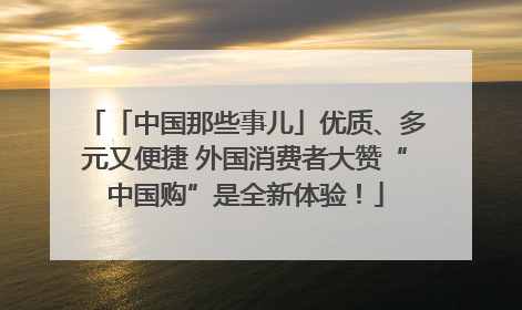 「中国那些事儿」优质、多元又便捷 外国消费者大赞“中国购”是全新体验！