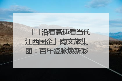「沿着高速看当代江西国企」陶文旅集团：百年瓷脉焕新彩 文旅融合谱华章
