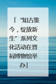 “知古鉴今，绽放新生”系列文化活动在晋祠博物馆举办