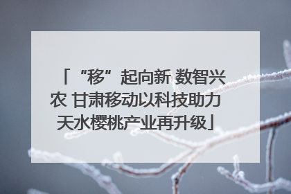“移”起向新 数智兴农 甘肃移动以科技助力天水樱桃产业再升级