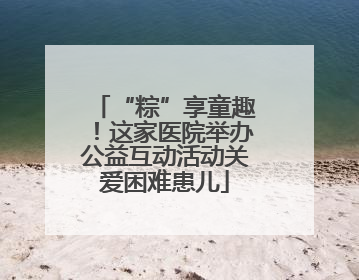 “粽”享童趣！这家医院举办公益互动活动关爱困难患儿