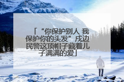 “你保护别人 我保护你的头发”戍边民警这顶帽子藏着儿子满满的爱