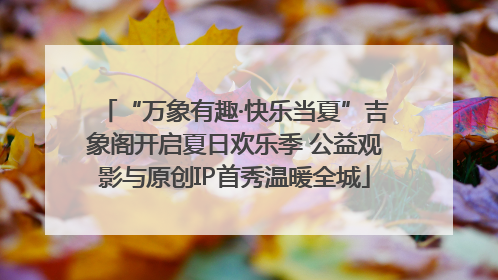 “万象有趣·快乐当夏”吉象阁开启夏日欢乐季 公益观影与原创IP首秀温暖全城