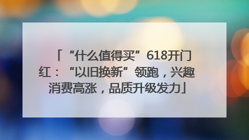 “什么值得买”618开门红：“以旧换新”领跑，兴趣消费高涨，品质升级发力
