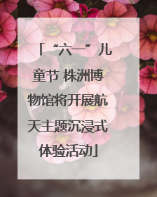 “六一”儿童节 株洲博物馆将开展航天主题沉浸式体验活动