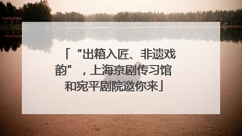 “出箱入匠、非遗戏韵”，上海京剧传习馆和宛平剧院邀你来