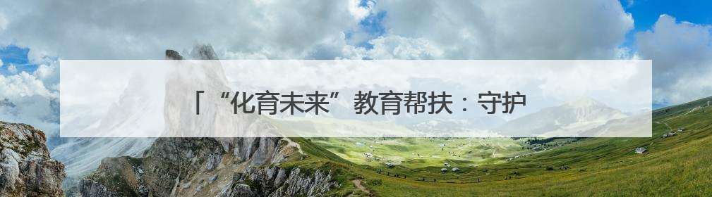 “化育未来”教育帮扶：守护“心”健康 传递“心”力量