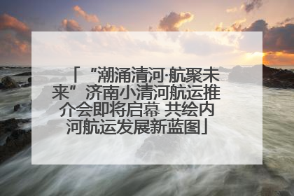 “潮涌清河·航聚未来”济南小清河航运推介会即将启幕 共绘内河航运发展新蓝图