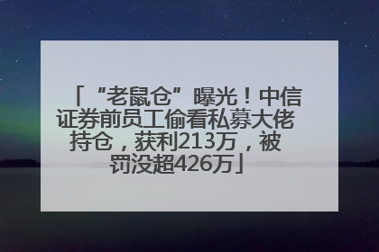 “老鼠仓”曝光！中信证券前员工偷看私募大佬持仓，获利213万，被罚没超426万