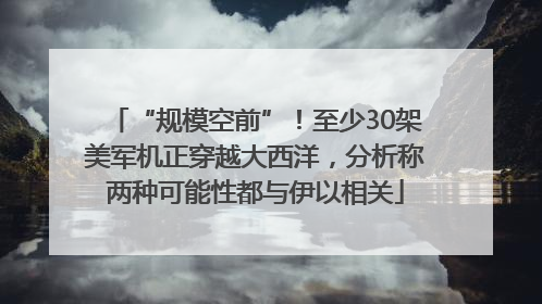 “规模空前”！至少30架美军机正穿越大西洋，分析称两种可能性都与伊以相关