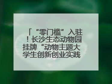 “零门槛”入驻！长沙生态动物园挂牌“动物主题大学生创新创业实践基地”