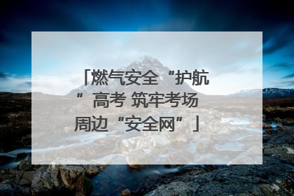 燃气安全“护航”高考 筑牢考场周边“安全网”