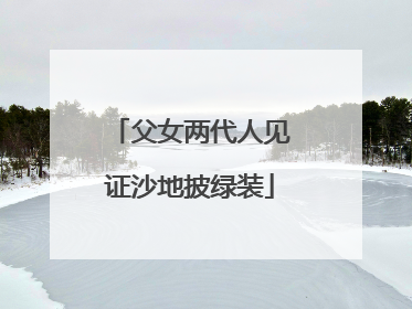 父女两代人见证沙地披绿装