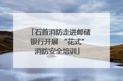 石首消防走进邮储银行开展 “花式”消防安全培训