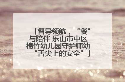 督导领航，“餐”与陪伴 乐山市中区棉竹幼儿园守护师幼“舌尖上的安全”