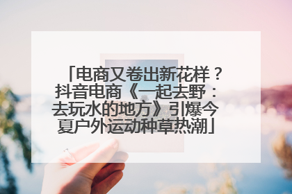 电商又卷出新花样？抖音电商《一起去野：去玩水的地方》引爆今夏户外运动种草热潮