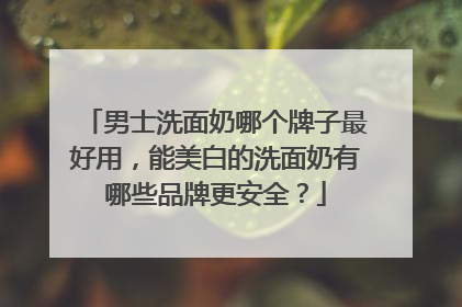 男士洗面奶哪个牌子最好用，能美白的洗面奶有哪些品牌更安全？