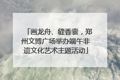 画龙舟、缝香囊，郑州文博广场举办端午非遗文化艺术主题活动