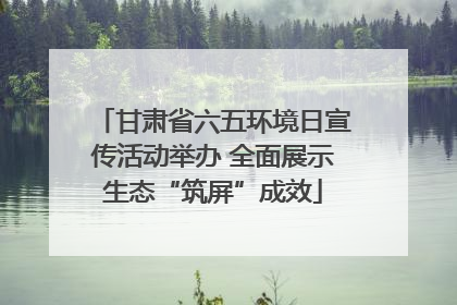 甘肃省六五环境日宣传活动举办 全面展示生态“筑屏”成效