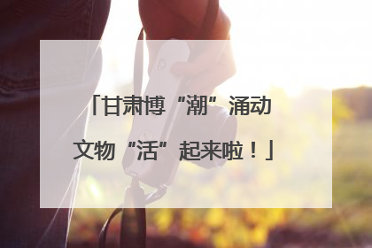 甘肃博“潮”涌动 文物“活”起来啦！