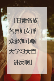 甘肃各族各界妇女群众参加巾帼大学习大宣讲反响