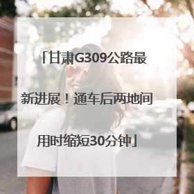 甘肃G309公路最新进展！通车后两地间用时缩短30分钟