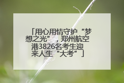 用心用情守护“梦想之光”，郑州航空港3826名考生迎来人生“大考”