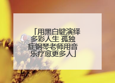 用黑白键演绎多彩人生 孤独症钢琴老师用音乐疗愈更多人