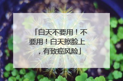 白天不要用！不要用！白天擦脸上，有致癌风险
