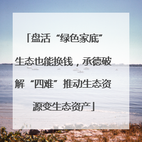 盘活“绿色家底” 生态也能换钱，承德破解“四难”推动生态资源变生态资产