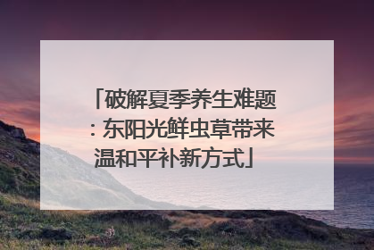 破解夏季养生难题：东阳光鲜虫草带来温和平补新方式