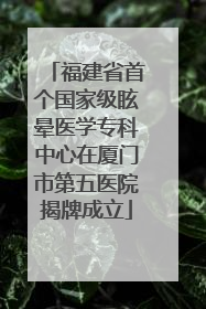 福建省首个国家级眩晕医学专科中心在厦门市第五医院揭牌成立