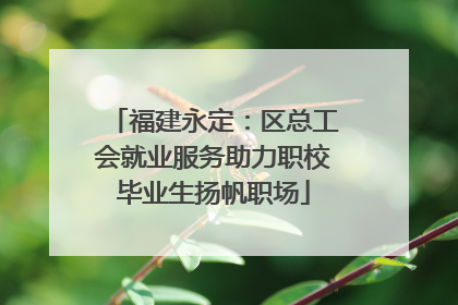 福建永定：区总工会就业服务助力职校毕业生扬帆职场