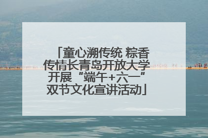 童心溯传统 粽香传情长青岛开放大学开展“端午+六一”双节文化宣讲活动