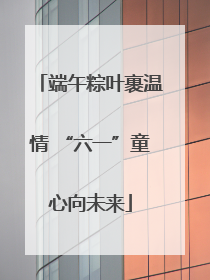 端午粽叶裹温情 “六一”童心向未来