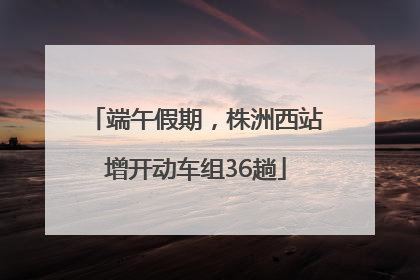 端午假期，株洲西站增开动车组36趟