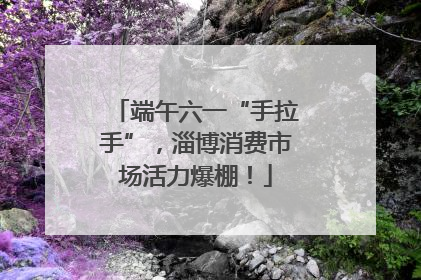 端午六一“手拉手”，淄博消费市场活力爆棚！