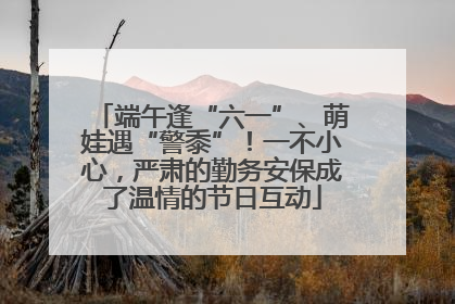 端午逢“六一”、萌娃遇“警黍”！一不小心，严肃的勤务安保成了温情的节日互动