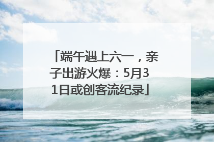端午遇上六一，亲子出游火爆：5月31日或创客流纪录