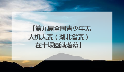 第九届全国青少年无人机大赛（湖北省赛）在十堰圆满落幕
