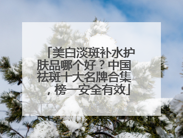 美白淡斑补水护肤品哪个好？中国祛斑十大名牌合集，榜一安全有效