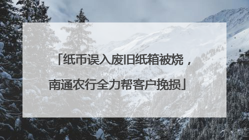 纸币误入废旧纸箱被烧，南通农行全力帮客户挽损
