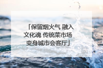 保留烟火气 融入文化魂 传统菜市场变身城市会客厅