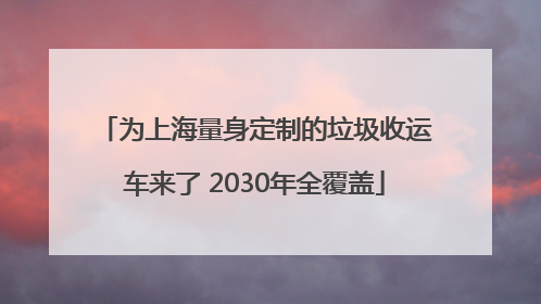 为上海量身定制的垃圾收运车来了 2030年全覆盖