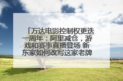 万达电影控制权更迭一周年：阿里减仓，游戏和赛事直播登场 新东家如何改写这家老牌上市影企命运？