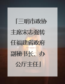 三明市政协主席宋志强转任福建省政府副秘书长、办公厅主任