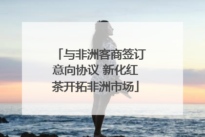 与非洲客商签订意向协议 新化红茶开拓非洲市场
